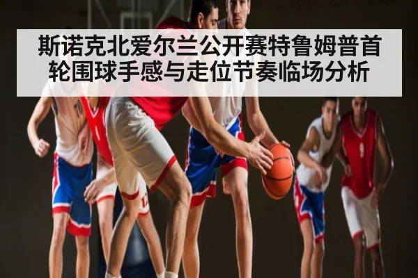 斯诺克北爱尔兰公开赛特鲁姆普首轮围球手感与走位节奏临场分析