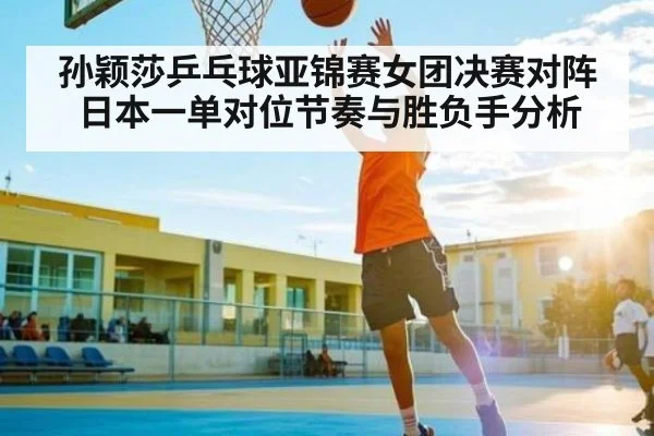 孙颖莎乒乓球亚锦赛女团决赛对阵日本一单对位节奏与胜负手分析